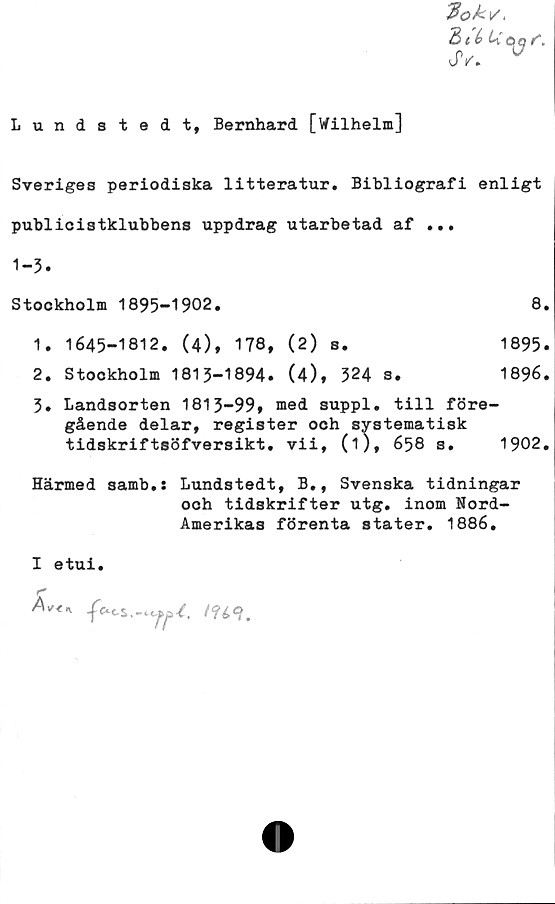  ﻿Lundstedt, Bernhard [Wilhelm]
Zté Uoq
JV. 0

Sveriges periodiska litteratur. Bibliografi enligt
publicistklubbens uppdrag utarbetad af ...
1-3.
Stockholm 1895-1902.	8.
1.	1645-1812. (4), 178, (2) s.	1895.
2.	Stockholm 1815-1894. (4), 324 s.	1896.
5. Landsorten 1813-99, med suppl. till före-
gående delar, register och systematisk
tidskriftsöfversikt. vii, (1), 658 s. 1902.
Härmed samb.: Lundstedt, B., Svenska tidningar
och tidskrifter utg. inom Nord-
Amerikas förenta stater. 1886.
I etui.

