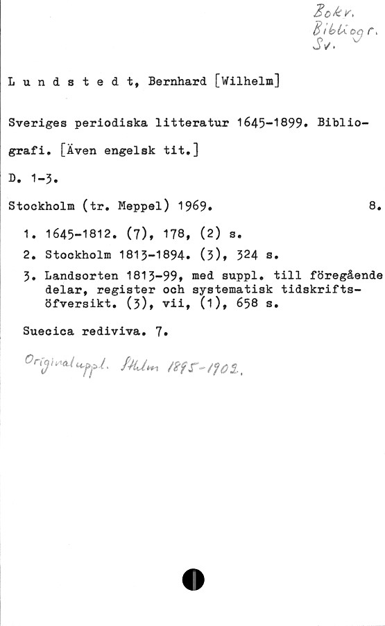  ﻿Lundstedt, Bernhard [Wilhelm]
B tbUoq r.
JV. v
Sveriges periodiska litteratur 1645-1899» Biblio-
grafi. [Även engelsk tit,]
B. 1-3.
Stockholm (tr. Meppel) 1969»	8.
1.	1645-1812. (7), 178, (2) s.
2.	Stockholm 1813-1894» (5), 524 s.
3» Landsorten 1813-99, med suppl. till föregående
delar, register och systematisk tidskrifts-
öfversikt. (3), vii, 0)» 658 s.
Suecica rediviva. 7»
