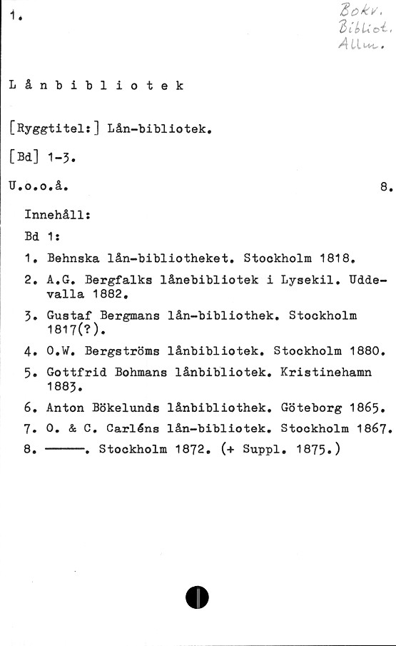  ﻿1*
3ok*.
3 ib u d -
Lånbibliotek
[Ryggtitel:] Lån-bibliotek.
[Bd] 1-3.
U.o.o.å.	8.
Innehåll:
Bd 1:
1.	Behnska lån-bibliotheket. Stookholm 1818.
2.	A.G. Bergfalks lånebibliotek i Lysekil. Udde-
valla 1882.
3.	Gustaf Bergmans lån-bibliothek. Stockholm
1817(?).
4.	O.W. Bergströms lånbibliotek. Stockholm 1880.
5.	Gottfrid Bohmans lånbibliotek. Kristinehamn
1883.
6.	Anton Bökelunds lånbibiiothek. Göteborg 1865.
7.	0. & C. Carlåns lån-bibliotek. Stockholm 1867.
8.	-----. Stockholm 1872. (+ Suppl. 1875»)