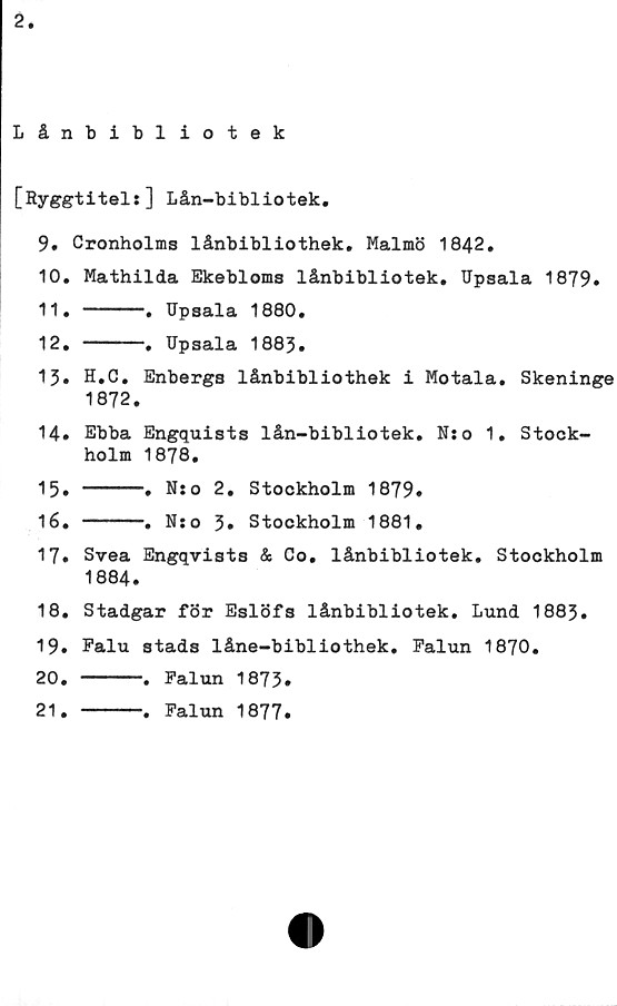 ﻿2
Lånbibliotek
[Ryggtitels] Lån-bibliotek.
9.	Cronholms lånbibiiothek. Malmö 1842.
10.	Mathilda Ekebloms lånbibliotek. Upsala 1879»
11.	----.	Upsala	1880.
12.	----.	Upsala	1883.
13.	H.C. Enbergs lånbibliothek i Motala. Skeninge
1872.
14.	Ebba Engquists lån-bibliotek. Nso 1. Stock-
holm 1878.
15.	----.	Nso 2.	Stockholm	1879»
16.	----.	Nso 3»	Stockholm	1881,
17.	Svea Engqvists & Co. lånbibliotek. Stockholm
1884.
18.	Stadgar för Eslöfs lånbibliotek. Lund 1883.
19.	Falu stads låne-bibliothek. Falun 1870.
20. ----. Falun 1873»
21. ----. Falun 1877.