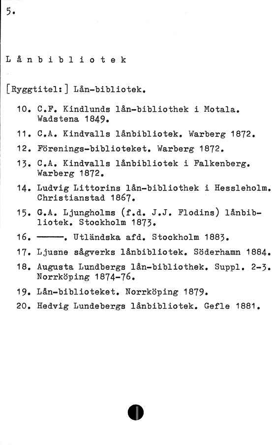  ﻿5
Lånbibliotek
[Ryggtitel:] Lån-bibliotek.
10.	C.F. Kindlunds lån-bibliothek i Motala.
Wadstena 1849»
11.	C.A. Kindvalls lånbibliotek. Warberg 1872.
12.	Förenings-biblioteket. Warberg 1872.
13» C.A. Kindvalls lånbibliotek i Falkenberg.
Warberg 1872.
14.	Ludvig Littorins lån-bibliothek i Hessleholm.
Christianstad 1867.
15.	G.A. Ljungholms (f.d. J.J. Flodins) lånbib-
liotek. Stockholm 1873»
16.	-----. Utländska afd. Stockholm 1883.
17.	Ljusne sågverks lånbibliotek. Söderhamn 1884.
18.	Augusta Lundbergs lån-bibliothek. Suppl. 2-3.
Norrköping 1874-76.
19.	Lån-biblioteket. Norrköping 1879.
20.	Hedvig Lundebergs lånbibliotek. Gefle 1881.