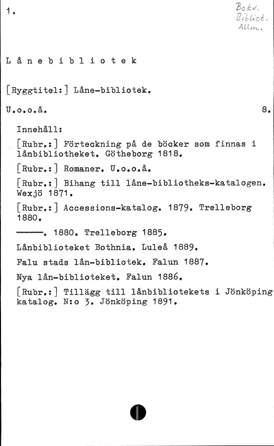  ﻿1.
3(5 iév.
SléUoi'
AU.i*u.
Lånebibliotek
[Ryggtitel:] Låne-bibliotek.
U.o.o.å,	6*
Innehåll:
[Rubr.:] Förteckning på de böcker som finnas i
lånbibliotheket. Götheborg 1818.
[Rubr.:] Romaner. U.o.o.å.
[Rubr.:] Bihang till låne-bibliotheks-katalogen.
Wexjö 1871.
[Rubr.:] Accessions-katalog. 1879. Trelleborg
1880.
------. 1880. Trelleborg 1885.
Lånbiblioteket Bothnia. Luleå 1889.
Falu stads lån-bibliotek. Falun 1887.
Nya lån-biblioteket. Falun 1886,
[Rubr.:] Tillägg till lånbibliotekets i Jönköping
katalog. N:o 3. Jönköping 1891.