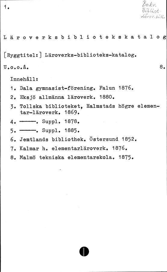  ﻿1
2>t>kv,
St L	Uo■
obtra /. bi&L.
Läroverksbibliotekskatalog
[Ryggtitel:] Läroverks-biblioteks-katalog.
TJ.o.o.å.	8.
Innehåll:
1.	Dala gymnasist-förening. Falun 1876.
2.	Eksjö allmänna läroverk. 1880.
3.	Tollska biblioteket, Halmstads högre elemen-
tar-läroverk. 1869.
4. ----. Suppl. 1878.
5. ----» Suppl. 1885.
6.	Jemtlands bibliothek. Östersund 1852.
7.	Kalmar h. elementarläroverk. 1876.
8.	Malmö tekniska elementarskola. 1875»