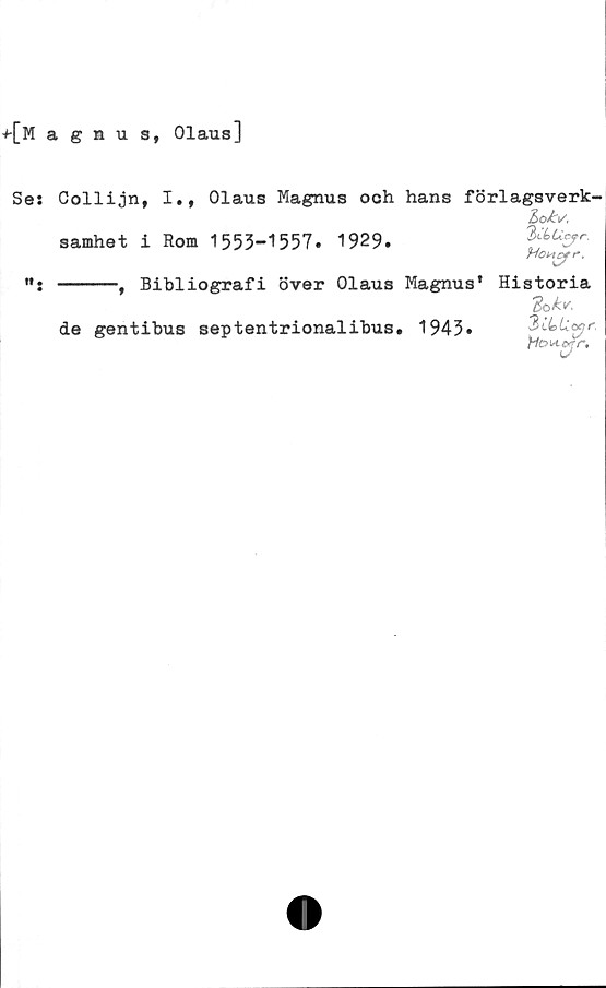  ﻿+CMasnus, Olaus]
Ses
w.
Collijn, I., Olaus Magnus och hans förlagsverk-
Loiv.
samhet i Rom 1553-1557. 1929.	3dUcfr.
Hcwcfr,
------, Bibliografi över Olaus Magnus’ Historia
dok*.
de gentibus septentrionalibus. 1943. 3iL>Uapr
