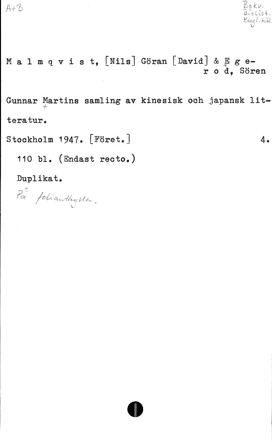  ﻿A+1>
BbkiA
B i i Lio t.
KtyUiU
Malmqvist, [Nils] Göran [David] & B g e-
r o d, Sören
Gunnar Martins samling av kinesisk och japansk lit-
teratur.
Stockholm 1947» [Föret,]	4.
110 bl. (Endast recto.)
Duplikat.
