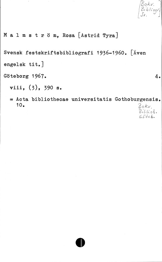  ﻿Malmström, Rosa [Astrid Tyra]
Svensk festskriftsbibliografi 1936-1960. [Även
engelsk tit.]
Göteborg 1967»	4
viii, (3), 390 s.
as
Acta bibliothecae universitatis Gothoburgensis
10»	3oki/t
3 c b U o i«
Go4<ls>.