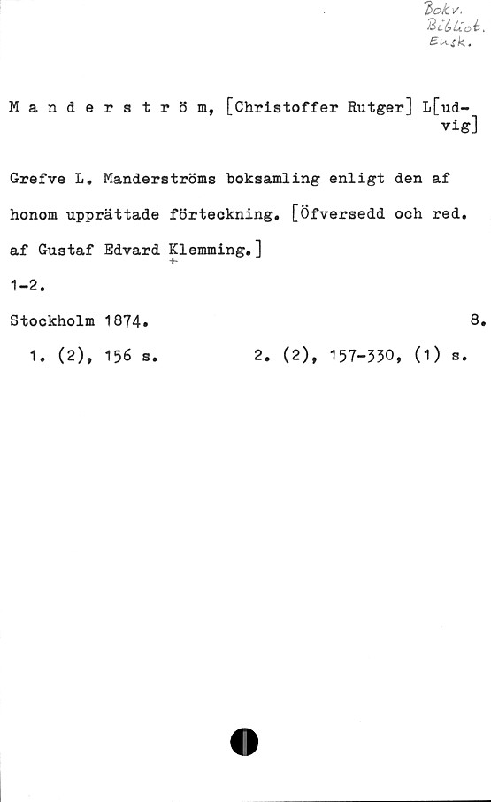  ﻿7>ok v.
2;u;oi.
Ei^sk..
Manderström, [Christoffer Rutger] L[ud-
vig]
Grefve L. Manderströms boksamling enligt den af
honom upprättade förteckning. [Öfversedd och red.
af Gustaf Edvard Klemming.]
1-2.
Stockholm 1874»	8*
1. (2), 156 s.	2. (2), 157-330, (1) s.