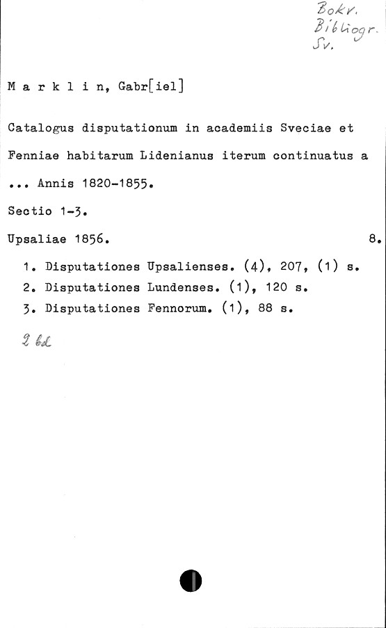  ﻿'Eqå:/,
du u
JV.
vr
Marklin, Gabr[iel]
Catalogus disputationum in academiis Sveciae et
Fenniae habitarum Lidenianus iterum continuatus a
... Annis 1820-1855»
Sectio 1-3.
Upsaliae 1856.	8
1.	Disputationes Upsalienses. (4), 207, (O s.
2.	Disputationes Lundenses. (i), 120 s.
3.	Disputationes Fennorum. (1), 88 s.