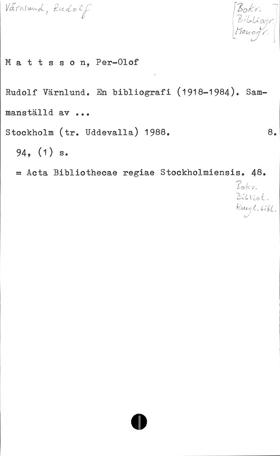  ﻿Mattsson, Per-Olof
Rudolf Värnlund, En bibliografi (1918-1984). Sam-
manställd av ...
Stockholm (tr. Uddevalla) 1988.	8.
94, (1) s.
= Acta Bibliothecae regiae
Stockholmiensis. 48.
'ioUv,
'bx.L liotx
k-uicji.
