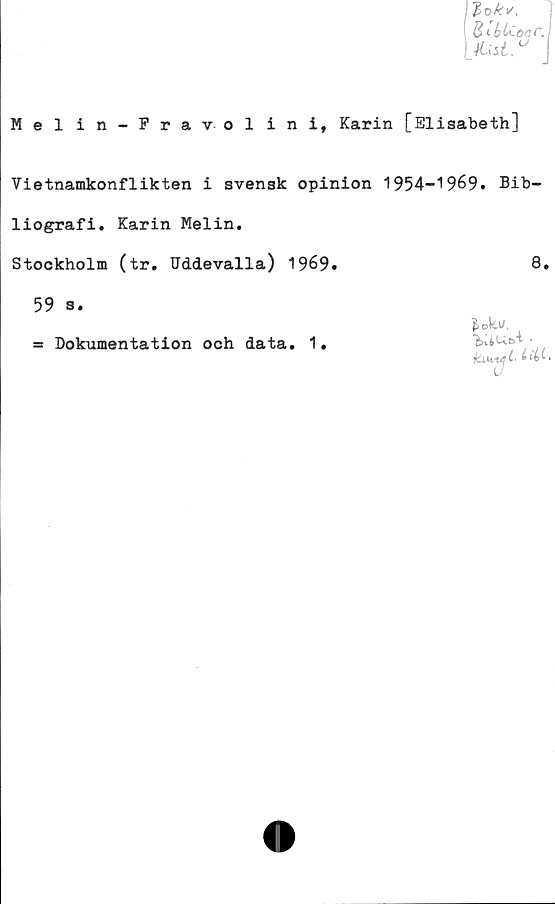  ﻿Mel in-Fravol in i, Karin [Elisabeth]
Vietnamkonflikten i svensk opinion 1954-1969. Bib-
liografi. Karin Melin.
Stockholm (tr. Uddevalla) 1969.	8.
59 s.
= Dokumentation och data. 1.

