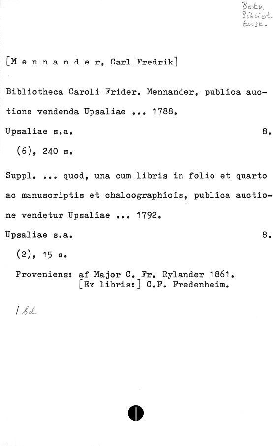  ﻿'bok.v,
T£(,(eU. o"i.
[Mennander, Carl Fredrik]
Bibliotheca Caroli Frider. Mennander, publica auc-
tione vendenda Upsaliae ... 1788.
Upsaliae s.a.	8.
(6), 240 s.
Suppl. ... quod, una cum libris in folio et quarto
ac manuscriptis et chalcographicis, publica auctio-
ne vendetur TJpsaliae ... 1792.
Upsaliae s.a.	8.
(2), 15 s.
Provenienss af Major C. Fr. Rylander 1861.
[Ex libris:] C.F, Fredenheim.
JM