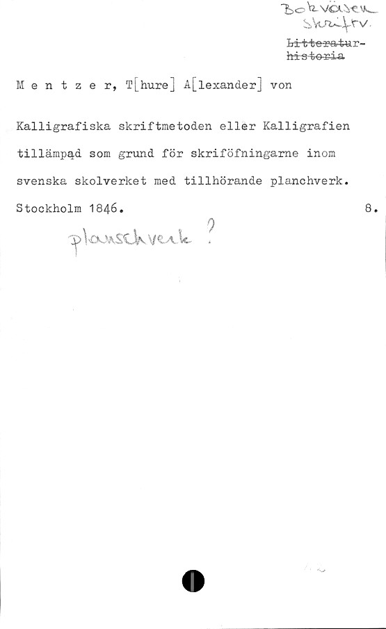  ﻿T>oVtvcxvevv__
s.y.rt^fv
Lirt+es^artur-
his-tö^ia
Mentzer, T[hure] l[lexander] von
Kalligrafiska skriftmetoden eller Kalligrafien
tillämpad som grund för skriföfningame inom
svenska skolverket med tillhörande planchverk.
Stockholm 1846.	8.
^>\oUA£CJkv«. A-lc
9