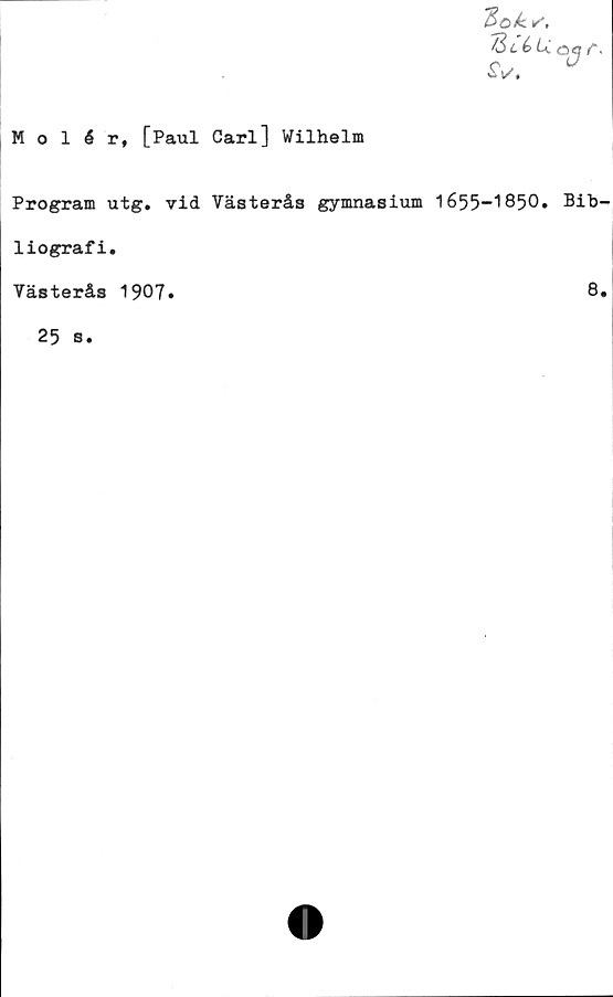  ﻿“Bok.
%c'éu
■£V.
ajr
Molér, [Paul Carl] Wilhelm
Program utg. vid Västerås gymnasium 1655-1850» Bib
liografi.
Västerås 1907.	8
25 s