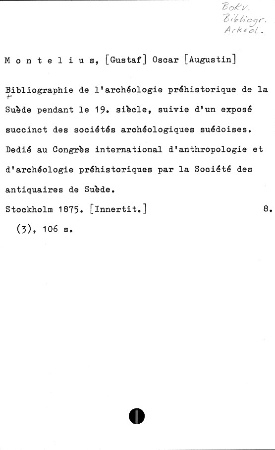  ﻿K.
'fe ihb c>jjr.
Ark-eoL .
Montel ius, [Gustaf] Oscar [Augustin]
Bibliographie de 1'archéologie préhistorique de la
+•
Sufede pendant le 19. siecle, suivie d'un exposé
succinct des sociétés archéologiques suédoises.
Dedié au Congres international d'anthropologie et
d*archéologie préhistoriques par la Société des
antiquaires de Sufede.
Stockholm 1875* [innertit.]	8.