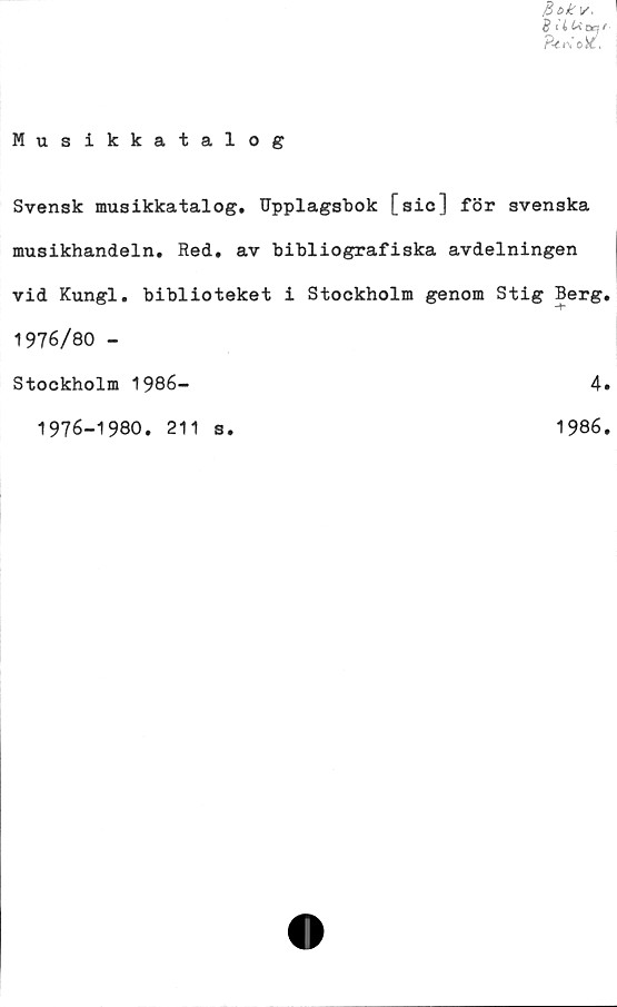  ﻿Musikkatalog
Bok v.
B liUoaf
Pt*0&.
Svensk musikkatalog. Upplagsbok [sic] för svenska
musikhandeln. Red. av bibliografiska avdelningen
vid Kungl. biblioteket i Stockholm genom Stig Berg.
1976/80 -
Stockholm 1986-	4.
1976-1980. 211 s.
1986.