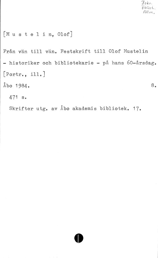  ﻿?«£<Ue*C.
[Mustelin, Olof]
Från vän till vän. Festskrift till Olof Mustelin
- historiker och bibliotekarie - på hans 60-årsdag.
[Portr., ill.]
Åbo 1984.	8.
471 s.
Skrifter utg. av Åbo akademis bibliotek. 17.
