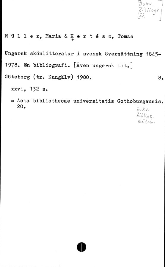  ﻿3ok y. I
d('éltot>r.j
JV. v |
H iiller, Maria &Kertész, Tomas
+-
Ungersk skönlitteratur i svensk översättning 1845-
1978. En bibliografi. [Även ungersk tit.]
Göteborg (tr. Kungälv) 1980.	8,
xxvi, 132 s.
= Aota bibliothecae universitatis Gothoburgensis.
20*
•
