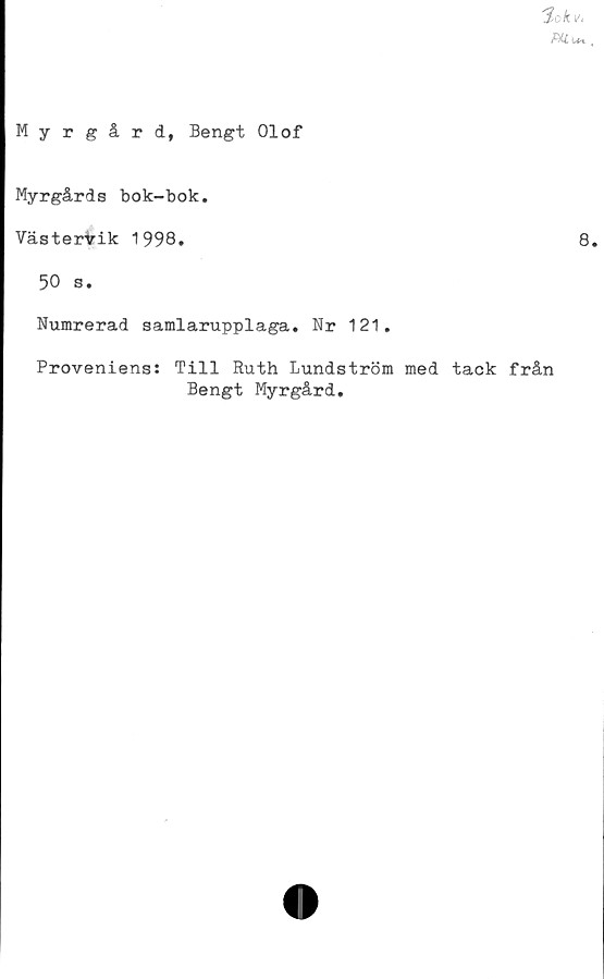  ﻿'Sek v,
Mu*.
Myrgård, Bengt Olof
Myrgårds bok-bok.
VästerVik 1998.	8.
50 s.
Numrerad samlarupplaga. Nr 121.
Proveniens: Till Ruth Lundström med tack från
Bengt Myrgård.