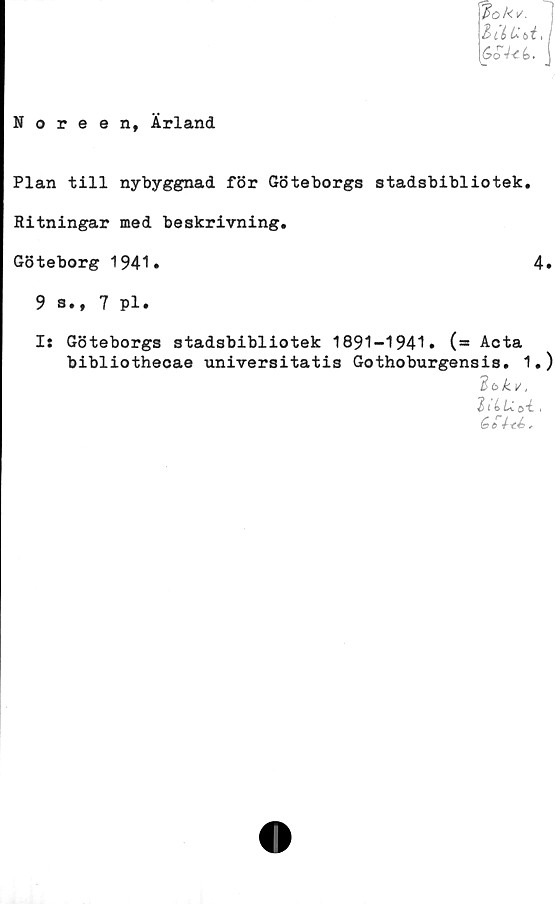  ﻿lok*. 1
BiéU bi,i
Go4<i. j
Noreen, Ärland
Plan till nybyggnad för Göteborgs stadsbibliotek.
Ritningar med beskrivning.
Göteborg 1941.	4.
9 a., 7 pl.
I: Göteborgs stadsbibliotek 1891-1941. (= Acta
bibliothecae universitatis Gothoburgensis. 1.)
"ibkv,
$iLU.o4.,
4--cé>.