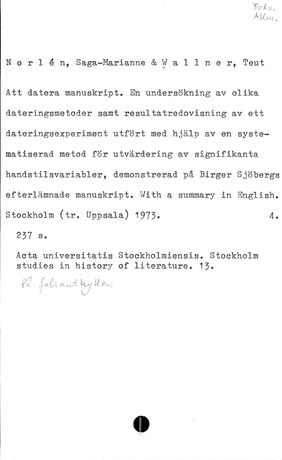  ﻿7>0/fcv,
Mlut.
Norlén, Saga-Marianne &Wallner, Teut
Att datera manuskript. En undersökning av olika
dateringsmetoder samt resultatredovisning av ett
dateringsexperiment utfört med hjälp av en syste-
matiserad metod för utvärdering av signifikanta
handstilsvariabler, demonstrerad på Birger Sjöbergs
efterlämnade manuskript. With a summary in English.
Stockholm (tr. Uppsala) 1973•	4.
237 s.
Acta universitatis Stockholraiensis. Stockholm
studies in history of literature. 13.