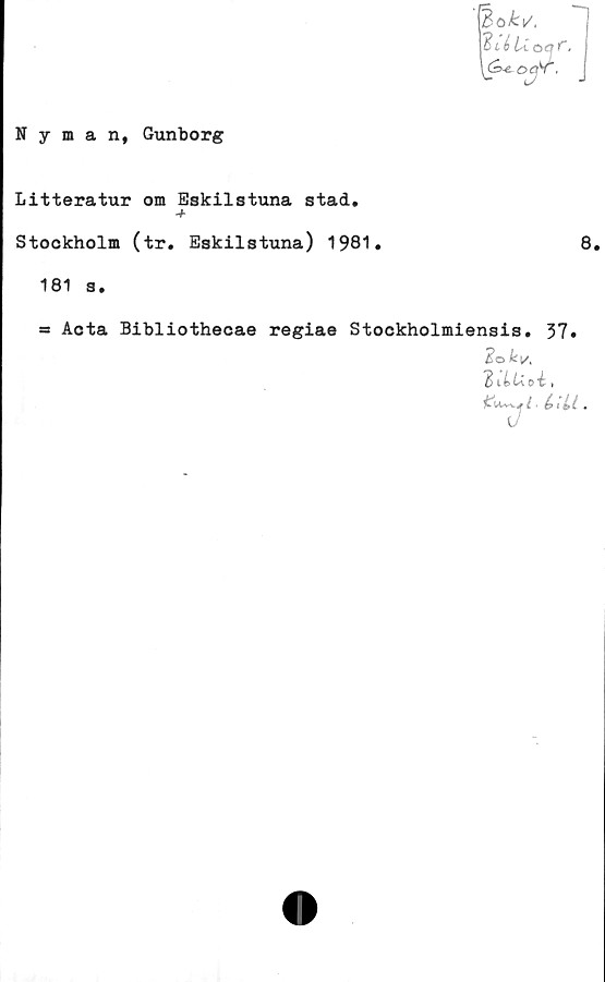  ﻿Nyman, Gunborg
(Bo-fcv,
y$ié Lia
\&-e. OC^f.
Litteratur om Eskilstuna stad.
-+
Stockholm (tr. Eskilstuna) 1981*	8.
181 s.
= Acta Bibliothecae regiae Stockholmiensis. 37»
Ici/,
"T