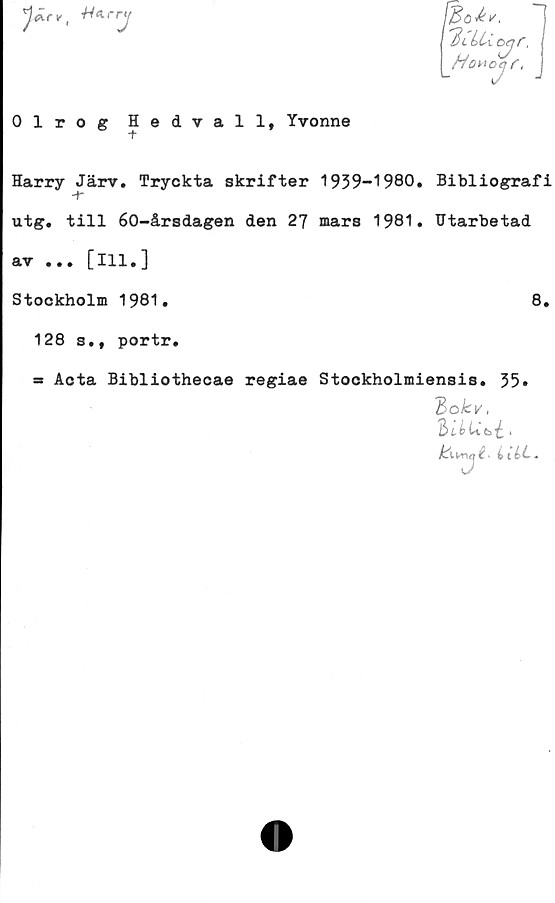  ﻿0-rv.

7
[Bo^

I HiLUoyr,
Ho^c
°j
r.
0 1 r o g Hedvall, Yvonne
Harry Järv. Tryckta skrifter 1939-1980. Bibliografi
-t*
utg. till 60-årsdagen den 27 mars 1981. Utarbetad
av ... [ill.]
Stockholm 1981.	8.
128 s., portr.
= Acta Bibliothecae regiae Stockholmiensis. 35»
~bokv,
^Un.j i.