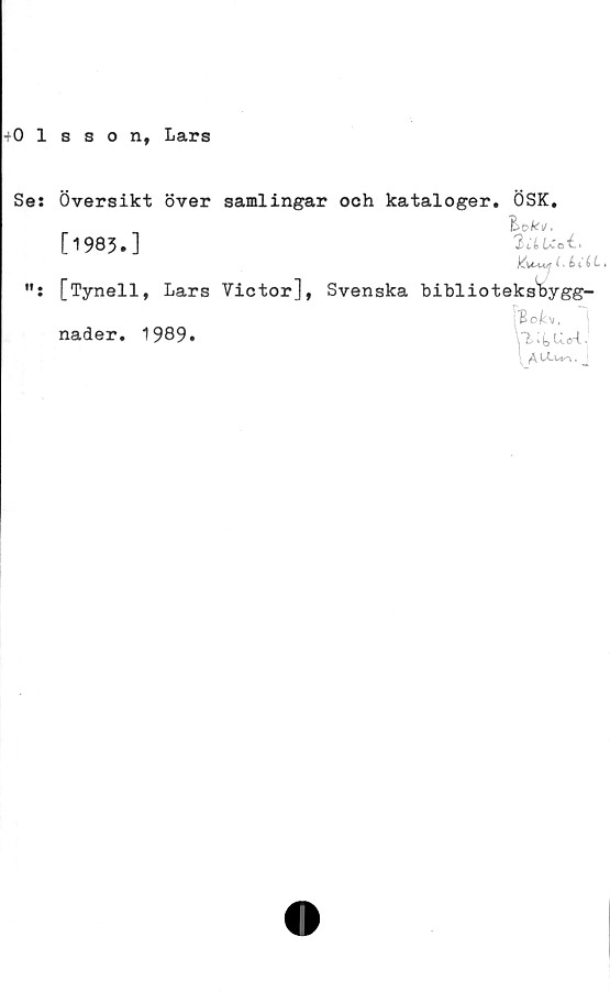  ﻿-Olsson, Lars
Se: Översikt över samlingar och kataloger. ÖSK,
[1983.]	2lLUoI'
j^U-u^r (i é> t i L»
[Tynell, Lars Victor], Svenska biblioteksWgg-
1
nader. 1989.
\ A J
