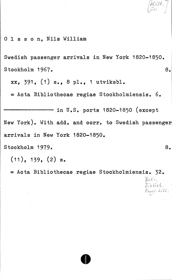  ﻿Misi. 7
Olsson, Nils William
Swedish passenger arrivals in New York 1820-1850.
Stockholm 1967»	8.
xx, 591, (i) s., 8 pl., 1 utviksbl.
= Acta Bibliothecae regiae Stockholmiensis. 6.
---------------- in TJ.S. ports 1820-1850 (except
New York). With add. and oorr. to Swedish passenger
arrivals in New York 1820-1850.
Stockholm 1979.	8.
(11), 159, (2) s.
Acta Bibliothecae regiae
Stockholmiensis. 52.
ICiimqI • Lt Lt >