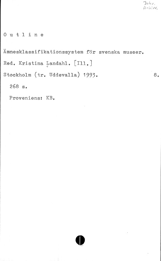  ﻿A ri*iV/.
0 utline
Ämnesklassifikationssystem för svenska museer.
Red. Kristina Landahl. [ill.]
Stockholm (tr. Uddevalla) 1993»
268 s.
Proveniens: KB.
8.