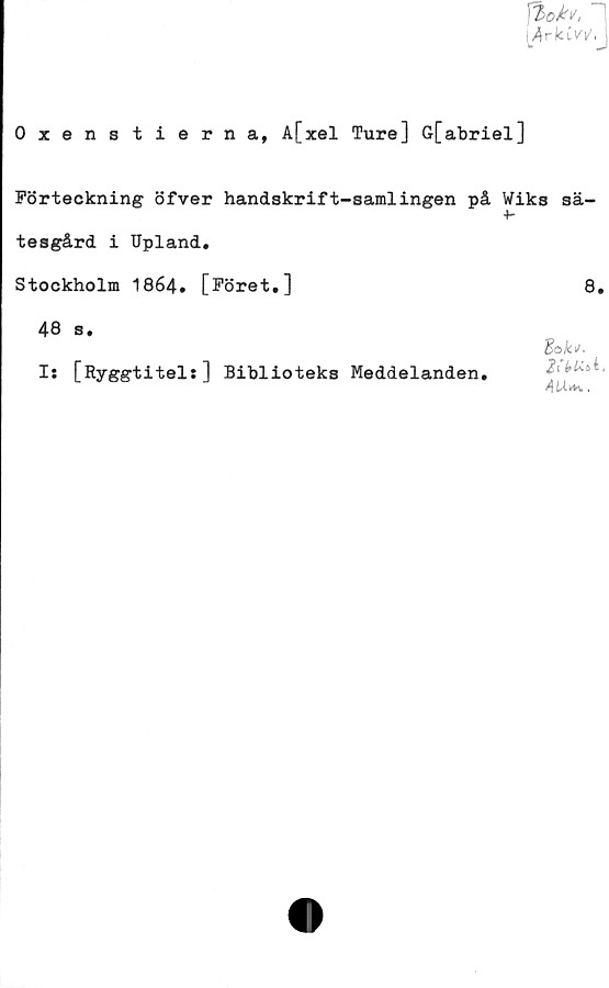  ﻿■ ArkLv^.
Oxenstierna, A[xel Ture] G[abriel]
Förteckning öfver handskrift-samlingen på Wiks sä-
tesgård i Upland.
Stockholm 1864. [Föret,]	8,
48 s,
I: [Ryggtitel:] Biblioteks Meddelanden,
Bak*-
AU**,.