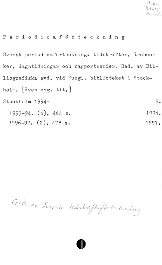  ﻿loks,
L* 6 Jr S-
lfU^SoJL
Periodicaförteckning
Svensk periodicaförteckning: tidskrifter, årsböc-
ker, dagstidningar och rapportserier. Red. av Bib-
liografiska avd. vid Kungl. biblioteket i Stock-
holm. [Även eng. tit,]
Stockholm 1994-	8*
1993-94. (4), 464 s.
1996-97. (2), 478 s.
1994.
1997.