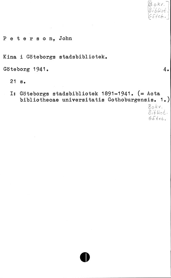  ﻿B oki/.
B / &	t .
ité>
Peterson, John
Kina i Göteborgs stadsbibliotek.
Göteborg 1941.
21 s.
4.
Is Göteborgs stadsbibliotek 1891-1941. (= Acta
bibliothecae universitatis Gothoburgensis. 1.)
Bittid'
6>o ité>.