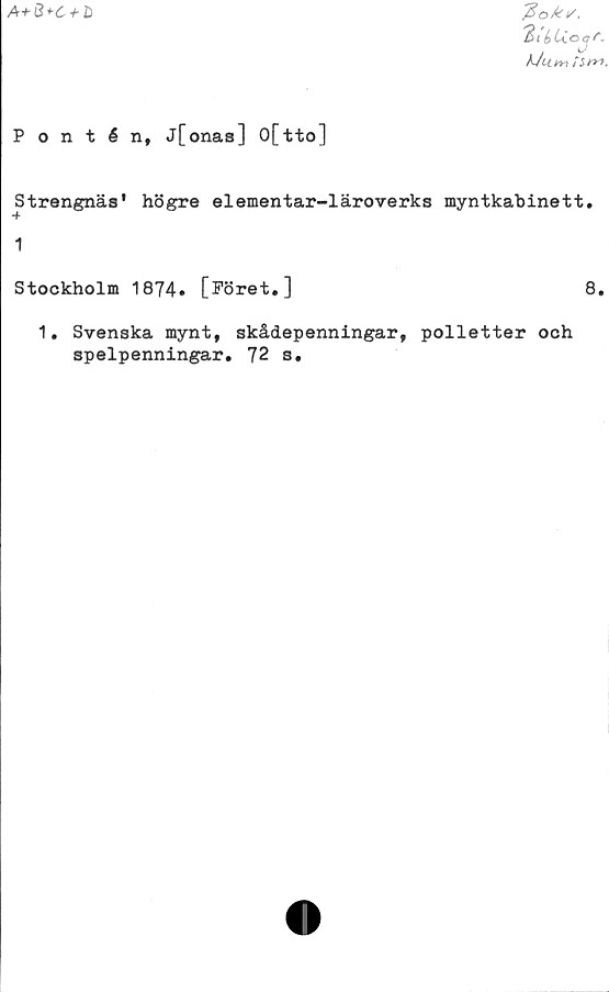  ﻿A+&*-C + li
tiéUavr.
g/
Pontén, j[onas] 0[tto]
Strängnäs' högre elementar-läroverks myntkabinett.
1
Stockholm 1874. [Föret.]	8.
1. Svenska mynt, skådepenningar, polletter och
spelpenningar. 72 s.