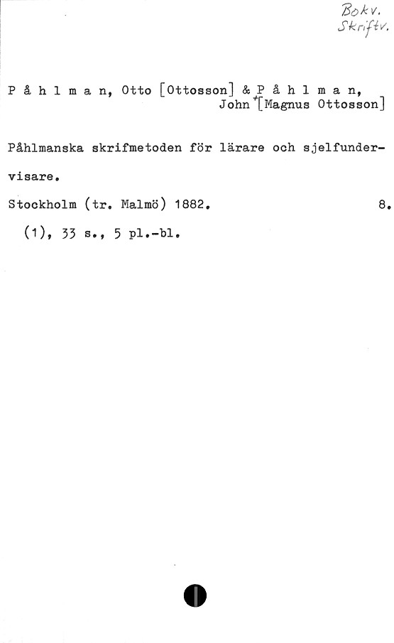  ﻿Skrifiv.
Påhlman, Otto [Ottosson] &Påhlman,
W	lm	-J	ip	*
John [Magnus OttossonJ
Påhlmanska skrifmetoden för lärare och sjelfunder-
visare.
Stockholm (tr. Malmö) 1882.	8.
(1), 33 s.,
5
pl.-bl.