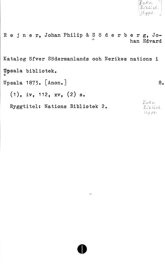  ﻿iokv,
21~(> U. .
L^pp-5- -
Rejner, Johan Philip &Söderberg, Jo-
han Edvard
Katalog öfver Södermanlands och Nerikes nations i
Upsala bibliotek.
Upsala 1873. [Anon.]	8.
(1)» iv, 112, xv, (2) s.
Bg&v,
Ryggtitel: Nations Bibliotek 2.	SSttCoi.
tLpps,