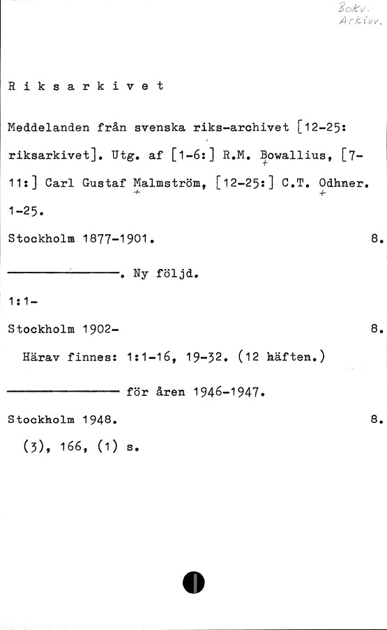  ﻿'éo/cj ■
Ark-ivv,
Riksarkivet
Meddelanden från svenska riks-archivet [12-25:
riksarkivet], Utg. af [l-6:] R.M, Bowallius, [7-
11:] Carl Gustaf Malmström, [12-25:] C,T, Odhner.
1-25.
Stockholm 1877-1901.	8.
--------------. Ny följd.
1:1-
Stockholm 1902-	8.
Härav finnes: 1:1-16, 19-32. (12 häften.)
-------------- för åren 1946-1947.
Stockholm 1948.	8.
(3), 166, (1) s