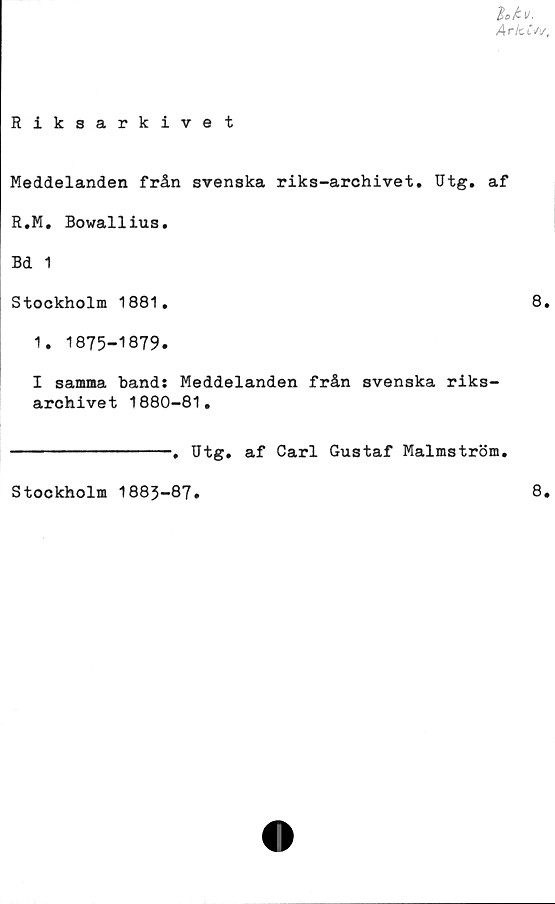  ﻿$ofc.V.
Arki'/1/.
Riksarkivet
Meddelanden från svenska riks-archivet. Utg. af
R.M. Bowallius.
Bd 1
Stockholm 1881,	8,
1. 1875-1879.
I samma band: Meddelanden från svenska riks-
archivet 1880-81,
----------------, Utg, af Carl Gustaf Malmström.
Stockholm 1883-87
8