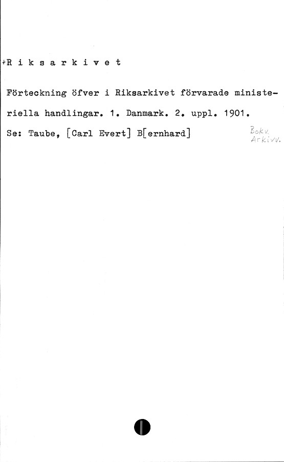  ﻿+Riksarkivet
Förteckning öfver i Riksarkivet förvarade ministe-
riella handlingar. 1. Danmark. 2. uppl. 1901.
Se: Taube, [Carl Evert] B[ernhard]
