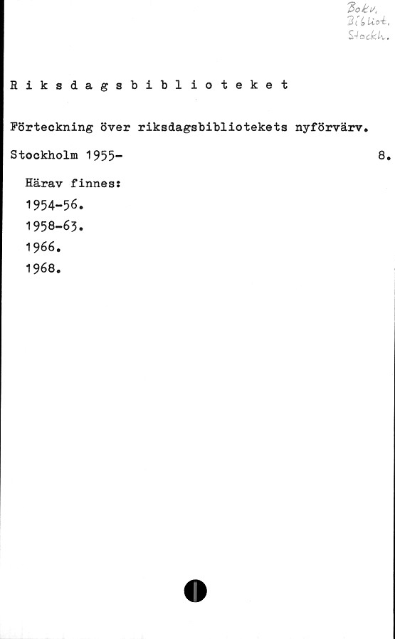  ﻿'Bok-V,
Uo-i,
$4ackl\,.
Riksdagsbiblioteket
Förteckning över riksdagsbibliotekets nyförvärv.
Stockholm 1955-
Härav finnes:
1954-56.
1958-65.
1966.
1968.
8.
