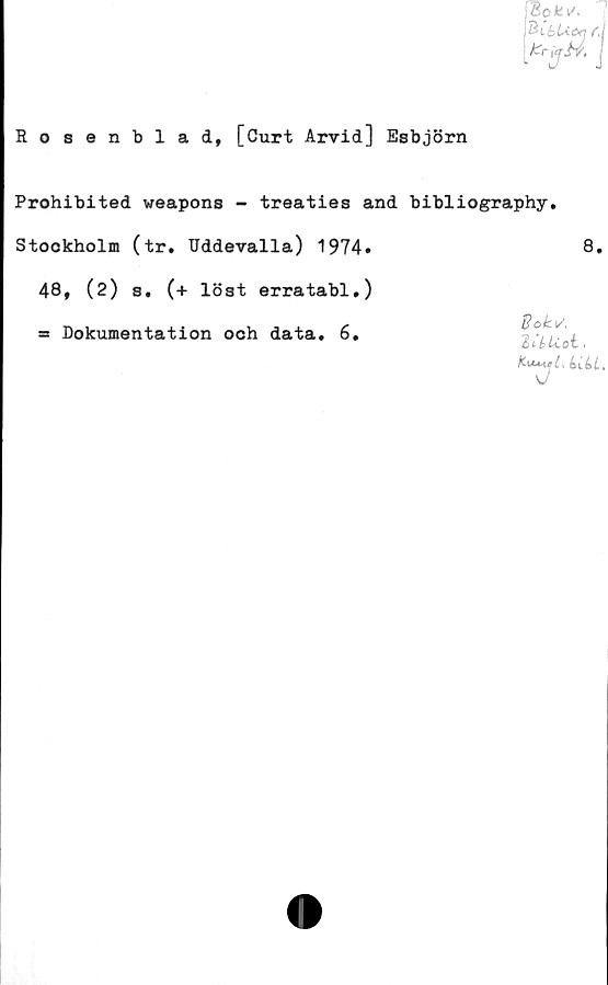  ﻿Rosenblad, [Curt Arvid] Esbjörn
Bot v\
fcrjjiv,
Prohibited weapons - treaties and bibliography.
Stockholm (tr. Uddevalla) 1974.	8.
48, (2) s. (+ löst erratabl,)
= Dokumentation och data. 6.
dokv,
i&t-blCoL.