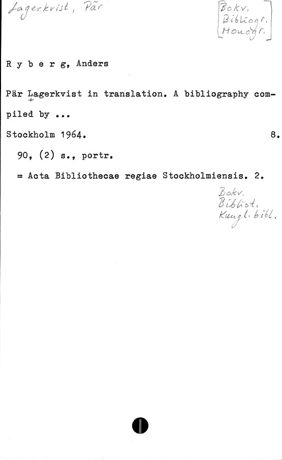  ﻿trkvtil
?ar
lokv,
B célCo| f,
H ou-c^j ,
Ryberg, Anders
Pär Lagerkvist in translation. A bibliography com-
-f-
piled by ...
Stockholm 1964.	8.
90, (2) s., portr.
= Aota Bibliothecae regiae Stockholmiensis. 2.
2
kiucf l- (>iU.