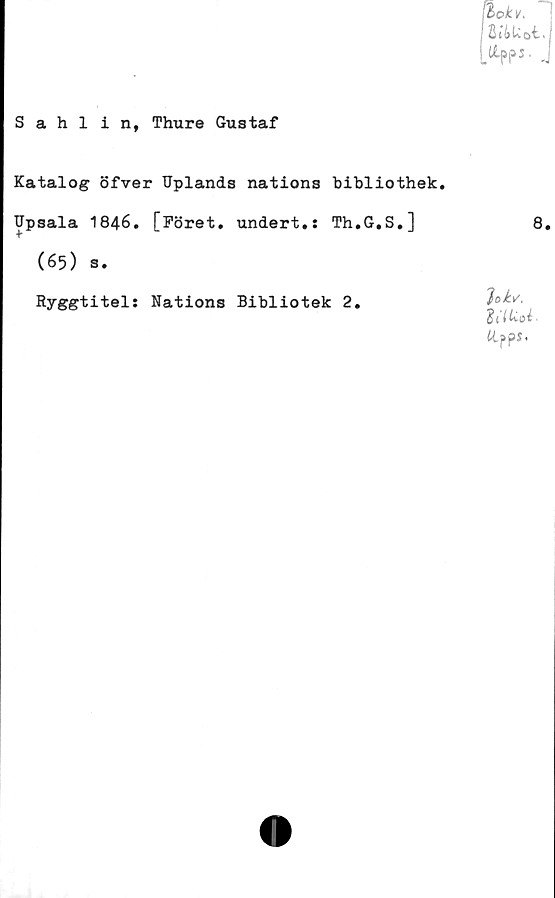 ﻿Sahlin, Thure Gustaf
bok*.
Mu ot,
Katalog öfver Uplands nations bibliothek.
Upsala 1846. [Föret, undert.: Th.G.S.]
(65) s.
Ryggtitel: Nations Bibliotek 2.
lokv,
f ko i
tifps*
