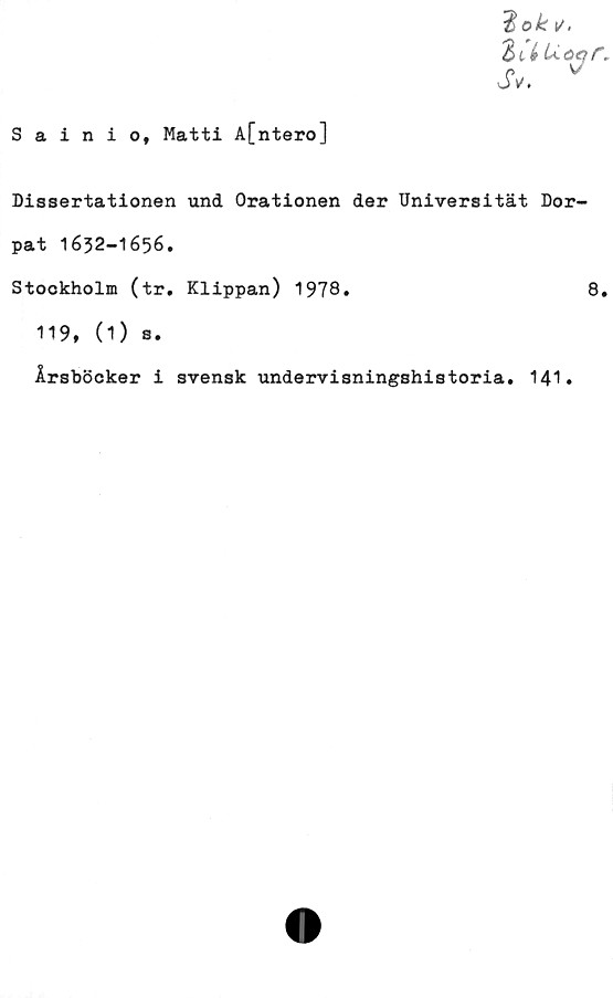  ﻿Sainio, Matti A[ntero]
$ok i/.
ZiréUot
Sv. v
r.
Dissertationen und Orationen der Universität Dor-
pat 1632-1656.
Stockholm (tr. Klippan) 1978.	8.
119, (1) s.
Årsböcker i svensk undervisningshistoria. 141.