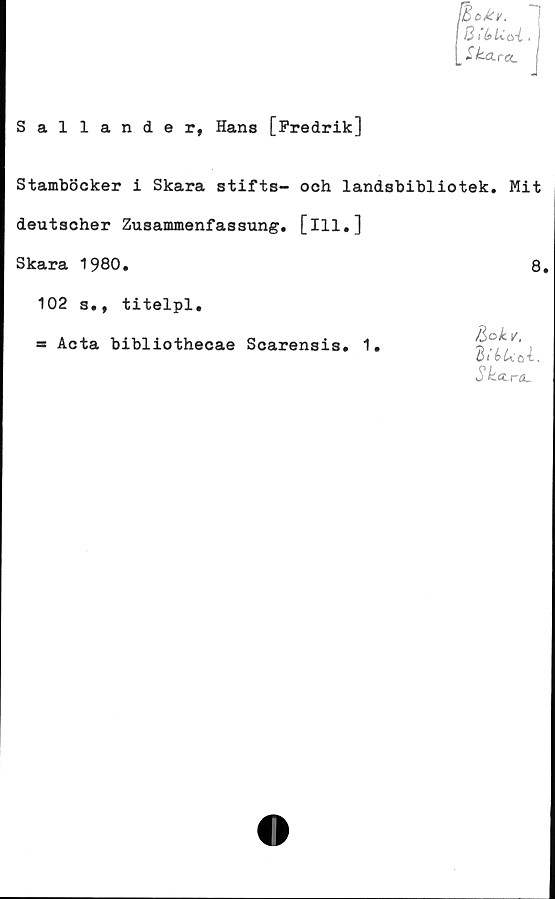  ﻿B thU.Q-1.
Ska..rOL
Sallander, Hans [Fredrik]
Stamböcker i Skara stifts- och landsbibliotek. Mit
deutscher Zusammenfassung. [ill.]
Skara 1980.	8.
102 s., titelpl.
= Acta bibliothecae Scarensis. 1
/3 ok v,
S ka.r6L