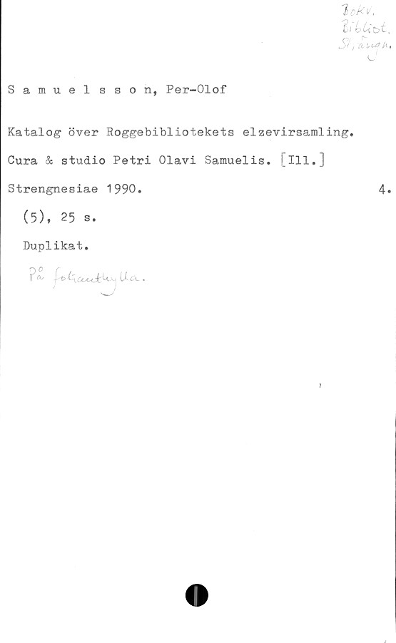  ﻿Samuelsson, Per-Olof
t ok v
J?, itiurh-.
Katalog över Roggebibliotekets elzevirsamling.
Cura & studio Petri Olavi Samuelis. [ill.]
Strengnesiae 1990.	4*
(5), 25 s.
Duplikat.
Ua.
)