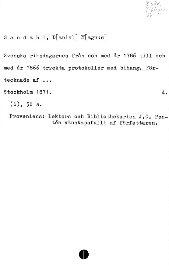  ﻿Sandahl, D[aniel] M[agnus]
Svenska riksdagarnes från och med år 1786 till och
med år 1866 tryckta protokoller med bihang. För-
tecknade af ...
Stockholm 1871.	4«
(6), 56 s.
Proveniens: Lektorn och Bibliothekarien J.O. Pon-
tén vänskapsfullt af författaren.