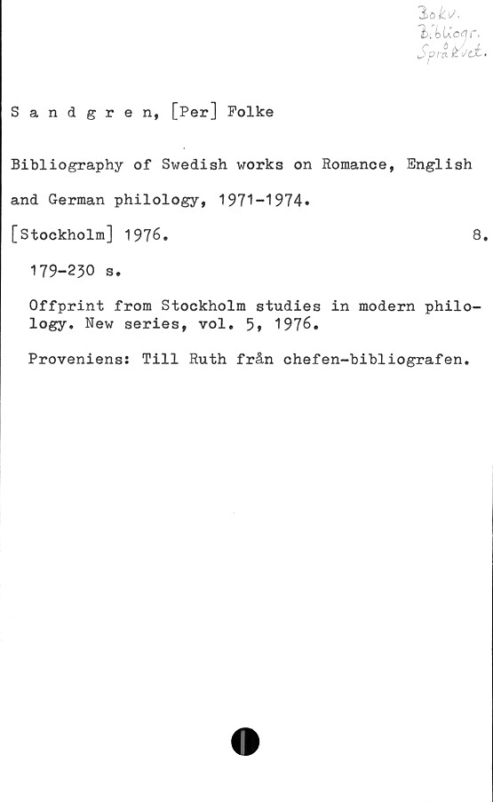  ﻿3>o£ia
©tfeUotfr.
Sandgren, [Per] Folke
Bibliography of Swedish works on Romance, English
and German philology, 1971-1974*
[Stockholm] 1976.	8.
179-230 s.
Offprint from Stockholm studies in modern philo-
logy. New series, vol. 5* 1976.
Proveniens: Till Ruth från chefen-bibliografen.