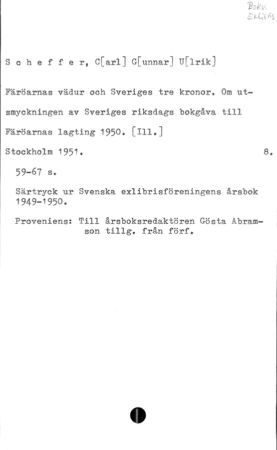  ﻿'Bökv,
£u:i* s
Scheffer, C[arl] G[unnar] TJ[lrik]
Färöarnas vädur och Sveriges tre kronor. Om ut-
smyckningen av Sveriges riksdags bokgåva till
Färöarnas lagting 1950. [ill.]
Stockholm 1951»	8.
59-67 s.
Särtryck ur Svenska exlibrisföreningens årsbok
1949-1950.
Proveniens: Till årsboksredaktören Gösta Abram-
son tillg. från förf.