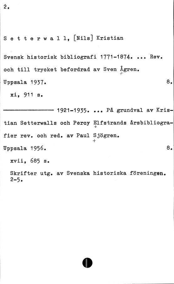  ﻿2.
Setterwall, [Nils] Kristian
Svensk historisk bibliografi 1771-1874» ••• Rev.
och till trycket befordrad av Sven Ågren.
Uppsala 1937»	8.
xi, 911 s.
-------------- 1921-1935» »•• På grundval av Kris-
tian Setterwalls och Percy Elfstrands årsbibliogra-
fier rev. och red. av Paul Sjögren.
+
Uppsala 1956.	8.
xvii, 685 s.
Skrifter utg. av Svenska historiska föreningen.
2-5»