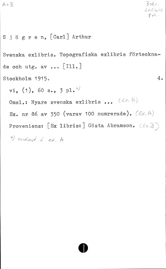  ﻿A-»3
lotu,
S ,j ö gren, [Carl] Arthur
Svenska exlibris. Topografiska exlibris förteckna-
de och utg. av ... [ill,]
Stockholm 1915.	4.
vi, (1), 60 s., 3 pl. ‘
Omsl.: Nyare svenska exlibris ... (cx, fV)
Ex. nr 86 av 350 (varav 100 numrerade). A)
Proveniens: [Ex libris: ] Gösta Abramson.	j
eM. A